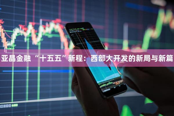 亚晶金融 “十五五”新程：西部大开发的新局与新篇
