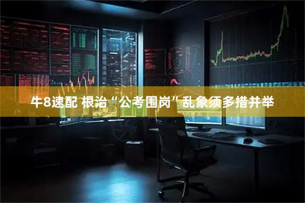 牛8速配 根治“公考围岗”乱象须多措并举