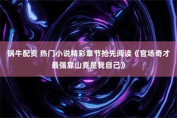 锅牛配资 热门小说精彩章节抢先阅读《官场奇才最强靠山竟是我自己》