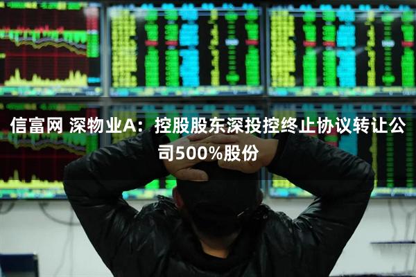 信富网 深物业A：控股股东深投控终止协议转让公司500%股份