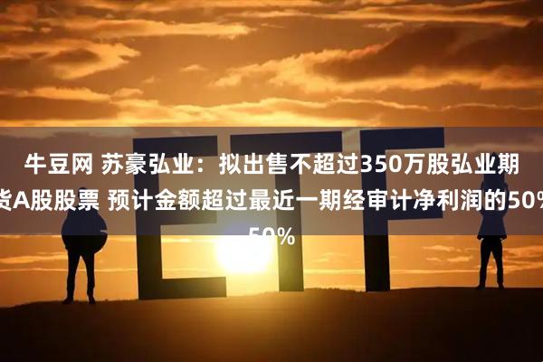 牛豆网 苏豪弘业：拟出售不超过350万股弘业期货A股股票 预计金额超过最近一期经审计净利润的50%