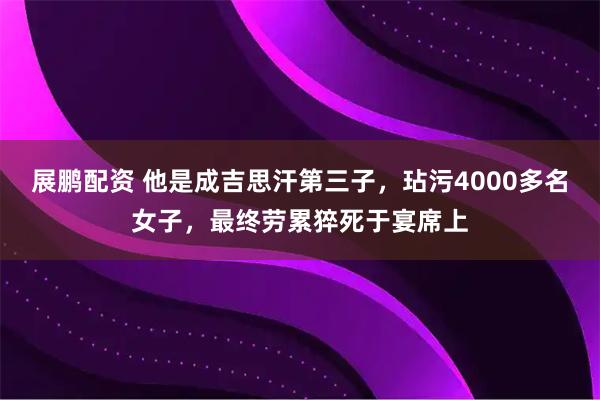 展鹏配资 他是成吉思汗第三子，玷污4000多名女子，最终劳累猝死于宴席上