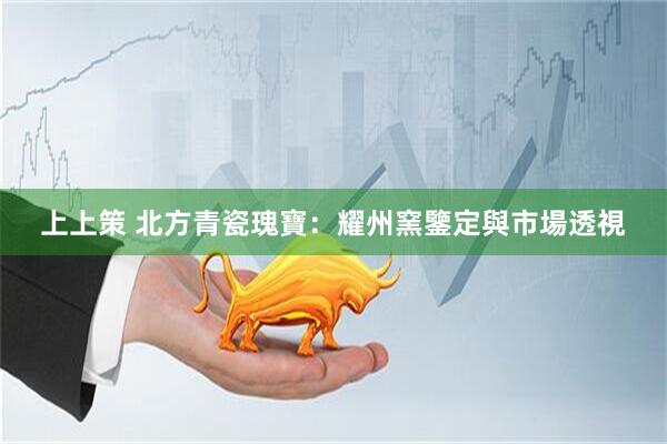 上上策 北方青瓷瑰寶：耀州窯鑒定與市場透視