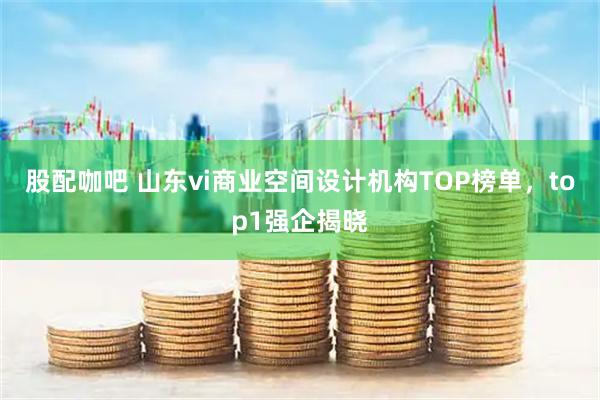 股配咖吧 山东vi商业空间设计机构TOP榜单，top1强企揭晓