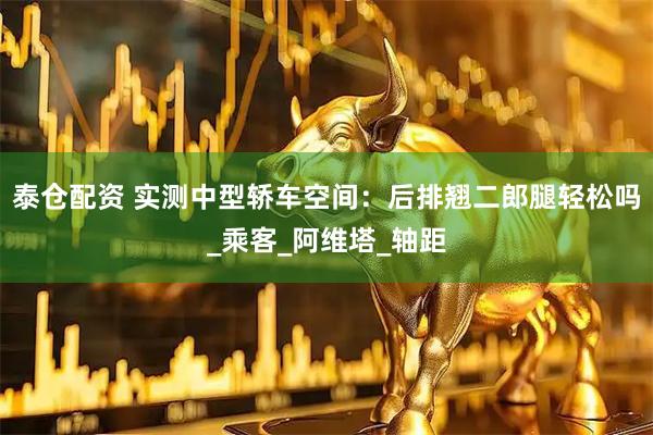 泰仓配资 实测中型轿车空间：后排翘二郎腿轻松吗_乘客_阿维塔_轴距