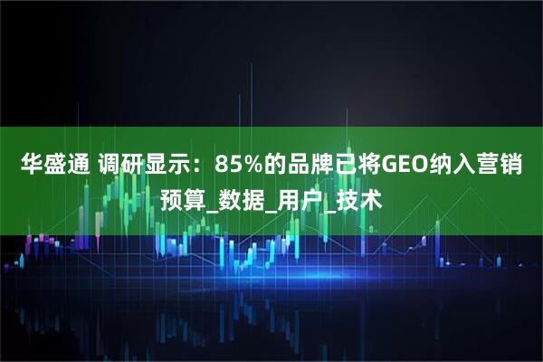 华盛通 调研显示：85%的品牌已将GEO纳入营销预算_数据_用户_技术