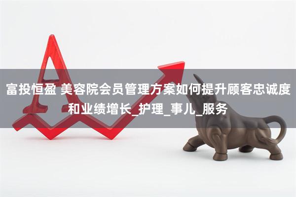 富投恒盈 美容院会员管理方案如何提升顾客忠诚度和业绩增长_护理_事儿_服务