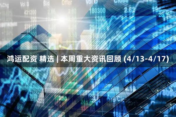 鸿运配资 精选 | 本周重大资讯回顾 (4/13-4/17)
