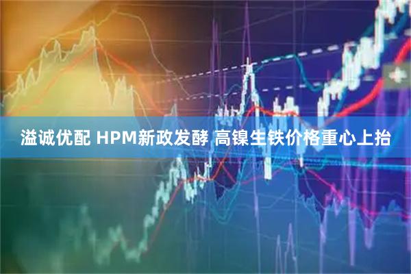 溢诚优配 HPM新政发酵 高镍生铁价格重心上抬