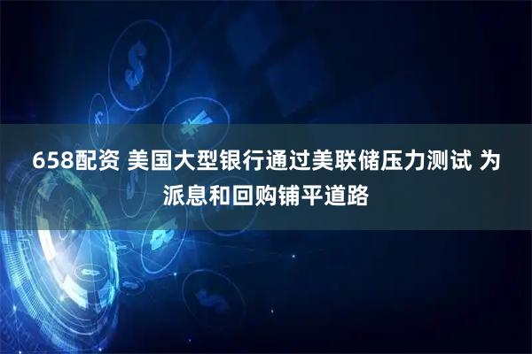 658配资 美国大型银行通过美联储压力测试 为派息和回购铺平道路