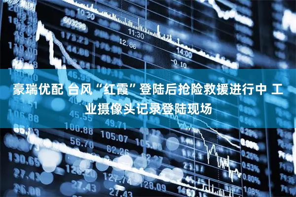 豪瑞优配 台风“红霞”登陆后抢险救援进行中 工业摄像头记录登陆现场
