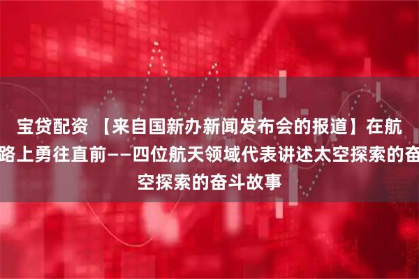 宝贷配资 【来自国新办新闻发布会的报道】在航天长征路上勇往直前——四位航天领域代表讲述太空探索的奋斗故事
