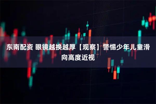 东南配资 眼镜越换越厚【观察】警惕少年儿童滑向高度近视